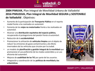 2004 PIMUVA, Plan Integral de Movilidad Urbana de Valladolid
2016 PIMUSSVA, Plan Integral de Movilidad SEGURA y SOSTENIBLE
de Valladolid . Objetivos:
• Aumento de la participación del Transporte Público en el reparto
modal frente a los realizados en automóvil.
• Fomento de los viajes no motorizados frente a los realizados en
automóvil.
• Alcanzar una distribución equitativa del espacio público,
recuperando el protagonismo del peatón frente al automóvil.
• Reducción de la accidentalidad.
• Promocionar la utilización de vehículos limpios con el objeto de
reducir las emisiones de gases contaminantes y de efecto
invernadero de los vehículos que circulan por la ciudad.
• un modelo de planificación y gestión integral de la movilidad que
promocione el uso preferente de los modos sostenibles y un uso
eficiente del automóvil.
• Mejoras de usabilidad de las TIC por parte de los usuarios.
• Integración y coordinación de las políticas de movilidad y las
urbanísticas.
SMART CITY | VALLADOLID
 