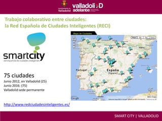 Trabajo colaborativo entre ciudades:
la Red Española de Ciudades Inteligentes (RECI)
75 ciudades
Junio 2012, en Valladolid (25)
Junio 2016: (75)
Valladolid sede permanente
http://www.redciudadesinteligentes.es/
SMART CITY | VALLADOLID
 