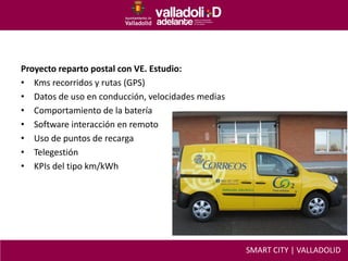 Proyecto reparto postal con VE. Estudio:
• Kms recorridos y rutas (GPS)
• Datos de uso en conducción, velocidades medias
• Comportamiento de la batería
• Software interacción en remoto
• Uso de puntos de recarga
• Telegestión
• KPIs del tipo km/kWh
SMART CITY | VALLADOLID
 