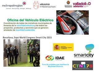 Oficina del Vehículo Eléctrico
Coordinación de todas las iniciativas municipales de
fomento de la movilidad eléctrica y de todos los
proyectos, productos y servicios que se generen
alrededor de movilidad sostenible.
Foro de ciudades que impulsan la
Movilidad Eléctrica
Barcelona, Expo World Congress Smart City 2015
 