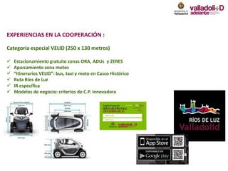 EXPERIENCIAS EN LA COOPERACIÓN :
Categoría especial VELID (250 x 130 metros)
 Estacionamiento gratuito zonas ORA, ADUs y ZERES
 Aparcamiento zona motos
 “Itinerarios VELID”: bus, taxi y moto en Casco Histórico
 Ruta Ríos de Luz
 IR específica
 Modelos de negocio: criterios de C.P. Innovadora
 