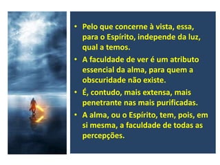 • Pelo que concerne à vista, essa,
para o Espírito, independe da luz,
qual a temos.
• A faculdade de ver é um atributo
essencial da alma, para quem a
obscuridade não existe.
• É, contudo, mais extensa, mais
penetrante nas mais purificadas.
• A alma, ou o Espírito, tem, pois, em
si mesma, a faculdade de todas as
percepções.
 