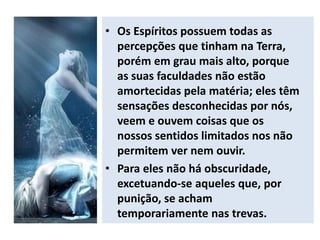 • Os Espíritos possuem todas as
percepções que tinham na Terra,
porém em grau mais alto, porque
as suas faculdades não estão
amortecidas pela matéria; eles têm
sensações desconhecidas por nós,
veem e ouvem coisas que os
nossos sentidos limitados nos não
permitem ver nem ouvir.
• Para eles não há obscuridade,
excetuando-se aqueles que, por
punição, se acham
temporariamente nas trevas.
 