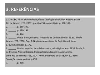 3. REFERÊNCIAS
1. KARDEC, Allan. O livro dos espíritos. Tradução de Guillon Ribeiro. 91.ed.
Rio de Janeiro: FEB, 2007, questão 257, comentário, p. 188-189.
2. ______. p. 189-190.
3. ______. p. 190-191.
4. ______. p. 192.
5. ______. O que é o espiritismo. Tradução de Guillon Ribeiro. 55.ed. Rio de
Janeiro: FEB, 2006. Cap. 2 (Noções elementares de Espiritismo), item
17 (Dos Espíritos), p. 172.
6. ______. Revista espírita. Jornal de estudos psicológicos. Ano 1858. Tradução
de Evandro Noleto Bezerra. Poesias traduzidas por Inaldo Lacerda
Lima. Rio de Janeiro: FEB, 2004. Ano I, dezembro de 1858, n.º 12, Item:
Sensações dos espíritos, p.498.
7. ______. p. 499.
 