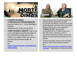 • A MORTE DE DIMAS
O PROCESSO DE DESENCARNAÇÃO
Caso de André Luiz - Curta Metragem
Espírita.
Publicado em 22 de mai de 2013.
• COMO OCORRE A MORTE? Este é um
curta metragem espírita baseado no
livro Obreiros da Vida Eterna, de
André Luiz, editora FEB, que narra o
processo de desencarnação de
Dimas.
Em
https://www.youtube.com/watch?v=
o9xtfz76PEg
• Duas semanas antes de desencarnar, Dra.
Marlene Nobre presidente da AME -
Associação dos Médicos Espíritas do Brasil
deixou gravado entrevista com a jornalista
Miriam Portela para o seu programa
"PORTAL DE LUZ" apresentado
semanalmente na TV Aberta canal 9 da
NET São Paulo, onde falou sobre o
momento da desencarnação, assunto do
último livro que escreveu editado pela Fé
Editora.
• Programa gravado antes do dia 5/1/2015,
data da morte da Dra Marlene Nobre.
Em:
https://www.youtube.com/watch?v=HpL7
12XwqsE - Publicado em 14 de jan de 2015
 