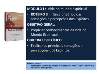 MÓDULO I : Vida no mundo espiritual
• ROTEIRO 3 : Ensaio teórico das
sensações e percepções dos Espíritos
OBJETIVO GERAL:
• Propiciar conhecimentos da vida no
Mundo Espiritual.
OBJETIVO ESPECÍFICO:
• Explicar as principais sensações e
percepções dos Espíritos.
Palavras chaves:
Kardecismo. Espiritismo. Morte. Vida espiritual. Alma. Corpo. Sensações e
Percepções dos Espíritos .
 