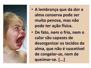 • A lembrança que da dor a
alma conserva pode ser
muito penosa, mas não
pode ter ação física.
• De fato, nem o frio, nem o
calor são capazes de
desorganizar os tecidos da
alma, que não é suscetível
de congelar-se, nem de
queimar-se. [...]
 