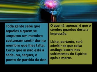 Toda gente sabe que
aqueles a quem se
amputou um membro
costumam sentir dor no
membro que lhes falta.
Certo que aí não está a
sede, ou, sequer, o
ponto de partida da dor.
O que há, apenas, é que o
cérebro guardou desta a
impressão.
Lícito, portanto, será
admitir-se que coisa
análoga ocorra nos
sofrimentos do Espírito
após a morte.
 