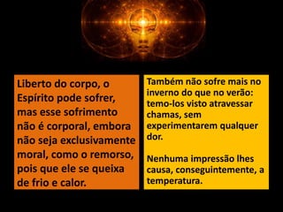 Também não sofre mais no
inverno do que no verão:
temo-los visto atravessar
chamas, sem
experimentarem qualquer
dor.
Nenhuma impressão lhes
causa, conseguintemente, a
temperatura.
Liberto do corpo, o
Espírito pode sofrer,
mas esse sofrimento
não é corporal, embora
não seja exclusivamente
moral, como o remorso,
pois que ele se queixa
de frio e calor.
 