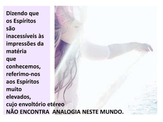 Dizendo que
os Espíritos
são
inacessíveis às
impressões da
matéria
que
conhecemos,
referimo-nos
aos Espíritos
muito
elevados,
cujo envoltório etéreo
NÃO ENCONTRA ANALOGIA NESTE MUNDO.
 