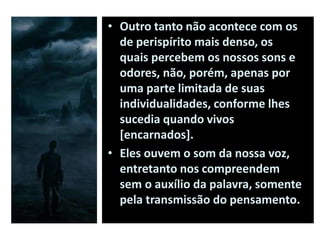 • Outro tanto não acontece com os
de perispírito mais denso, os
quais percebem os nossos sons e
odores, não, porém, apenas por
uma parte limitada de suas
individualidades, conforme lhes
sucedia quando vivos
[encarnados].
• Eles ouvem o som da nossa voz,
entretanto nos compreendem
sem o auxílio da palavra, somente
pela transmissão do pensamento.
 