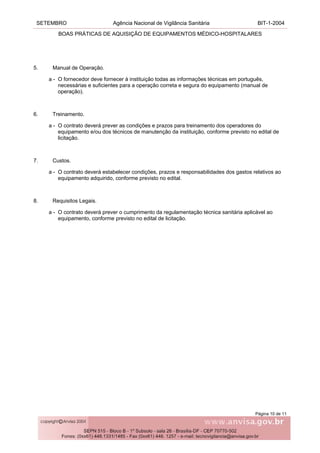 SETEMBRO Agência Nacional de Vigilância Sanitária BIT-1-2004
BOAS PRÁTICAS DE AQUISIÇÃO DE EQUIPAMENTOS MÉDICO-HOSPITALARES
Página 10 de 11
5. Manual de Operação.
a - O fornecedor deve fornecer à instituição todas as informações técnicas em português,
necessárias e suficientes para a operação correta e segura do equipamento (manual de
operação).
6. Treinamento.
a - O contrato deverá prever as condições e prazos para treinamento dos operadores do
equipamento e/ou dos técnicos de manutenção da instituição, conforme previsto no edital de
licitação.
7. Custos.
a - O contrato deverá estabelecer condições, prazos e responsabilidades dos gastos relativos ao
equipamento adquirido, conforme previsto no edital.
8. Requisitos Legais.
a - O contrato deverá prever o cumprimento da regulamentação técnica sanitária aplicável ao
equipamento, conforme previsto no edital de licitação.
 