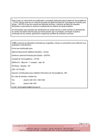 Página 11 de 11
Este é mais um instrumento de qualificação e orientação elaborado pela Unidade de Tecnovigilância
– UTVIG. Ele faz parte de um conjunto de ações da Gerência-Geral de Tecnologia de Produtos para
Saúde – GGTPS e visa dar suporte aos Gerentes de Risco, membros da Rede de Hospitais
Sentinelas, e para todos os usuários e profissionais do sistema de saúde brasileiro.
As informações aqui expostas são estritamente de caráter técnico e visam orientar os participantes
do cenário de saúde nacional para que todos possam agir na proteção, promoção à saúde e
construção de seu acesso, garantindo a segurança sanitária de produtos e serviços.
O BIT é passível de alterações motivadas por sugestões, críticas ou comentários que melhorem sua
qualidade e entendimento.
Envie sua contribuição para:
Agência Nacional de Vigilância Sanitária – Anvisa
Gerência- Geral de Produtos para Saúde – GGTPS
Unidade de Tecnovigilância – UTVIG
SEPN 515 – Bloco B – 1º subsolo – sala 26
W3 Norte – Brasília – DF
CEP: 70.770-502
Assunto: Contribuições para o Boletim Informativo de Tecnovigilância - BIT.
Em caso de dúvidas, contate-nos:
Tel.: (0xx61) 448 1331 / 448 1485
Fax.: (0xx61) 448 1257
e-mail: tecnovigilancia@anvisa.gov.br
 