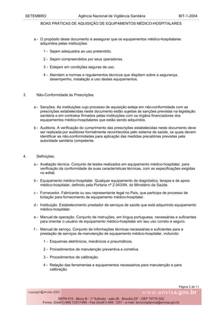 SETEMBRO Agência Nacional de Vigilância Sanitária BIT-1-2004
BOAS PRÁTICAS DE AQUISIÇÃO DE EQUIPAMENTOS MÉDICO-HOSPITALARES
Página 2 de 11
a - O propósito deste documento é assegurar que os equipamentos médico-hospitalares
adquiridos pelas instituições:
1 - Sejam adequados ao uso pretendido.
2 - Sejam compreendidos por seus operadores.
3 - Estejam em condições seguras de uso.
4 - Atendam a normas e regulamentos técnicos que dispõem sobre a segurança,
desempenho, instalação e uso destes equipamentos.
3. Não-Conformidade às Prescrições.
a - Sanções. As instituições cujo processo de aquisição esteja em não-conformidade com as
prescrições estabelecidas neste documento estão sujeitas às sanções previstas na legislação
sanitária e em contratos firmados pelas instituições com os órgãos financiadores dos
equipamentos médico-hospitalares que estão sendo adquiridos.
b - Auditoria. A verificação do cumprimento das prescrições estabelecidas neste documento deve
ser realizada por auditores formalmente reconhecidos pelo sistema de saúde, os quais devem
identificar as não-conformidades para aplicação das medidas precatórias previstas pela
autoridade sanitária competente.
4. Definições.
a - Avaliação técnica. Conjunto de testes realizados em equipamento médico-hospitalar, para
verificação da conformidade de suas características técnicas, com as especificações exigidas
no edital.
b - Equipamento médico-hospitalar. Qualquer equipamento de diagnóstico, terapia e de apoio
médico-hospitalar, definido pela Portaria nº 2.043/94, do Ministério da Saúde.
c - Fornecedor. Fabricante ou seu representante legal no País, que participa de processo de
licitação para fornecimento de equipamento médico-hospitalar.
d - Instituição. Estabelecimento prestador de serviços de saúde que está adquirindo equipamento
médico-hospitalar.
e - Manual de operação. Conjunto de instruções, em língua portuguesa, necessárias e suficientes
para orientar o usuário de equipamento médico-hospitalar em seu uso correto e seguro.
f - Manual de serviço. Conjunto de informações técnicas necessárias e suficientes para a
prestação de serviços de manutenção de equipamento médico-hospitalar, incluindo:
1 - Esquemas eletrônicos, mecânicos e pneumáticos.
2 - Procedimentos de manutenção preventiva e corretiva.
3 - Procedimentos de calibração.
4 - Relação das ferramentas e equipamentos necessários para manutenção e para
calibração.
 