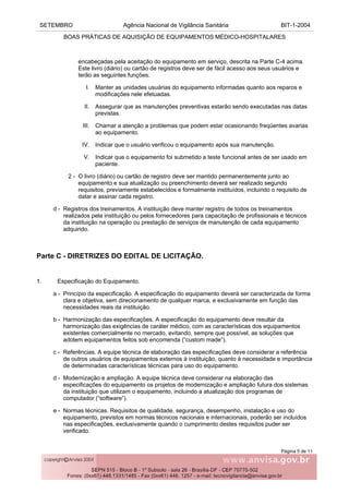 SETEMBRO Agência Nacional de Vigilância Sanitária BIT-1-2004
BOAS PRÁTICAS DE AQUISIÇÃO DE EQUIPAMENTOS MÉDICO-HOSPITALARES
Página 5 de 11
encabeçadas pela aceitação do equipamento em serviço, descrita na Parte C-4 acima.
Este livro (diário) ou cartão de registros deve ser de fácil acesso aos seus usuários e
terão as seguintes funções:
I. Manter as unidades usuárias do equipamento informadas quanto aos reparos e
modificações nele efetuadas.
II. Assegurar que as manutenções preventivas estarão sendo executadas nas datas
previstas.
III. Chamar a atenção a problemas que podem estar ocasionando freqüentes avarias
ao equipamento.
IV. Indicar que o usuário verificou o equipamento após sua manutenção.
V. Indicar que o equipamento foi submetido a teste funcional antes de ser usado em
paciente.
2 - O livro (diário) ou cartão de registro deve ser mantido permanentemente junto ao
equipamento e sua atualização ou preenchimento deverá ser realizado segundo
requisitos, previamente estabelecidos e formalmente instituídos, incluindo o requisito de
datar e assinar cada registro.
d - Registros dos treinamentos. A instituição deve manter registro de todos os treinamentos
realizados pela instituição ou pelos fornecedores para capacitação de profissionais e técnicos
da instituição na operação ou prestação de serviços de manutenção de cada equipamento
adquirido.
Parte C - DIRETRIZES DO EDITAL DE LICITAÇÃO.
1. Especificação do Equipamento.
a - Princípio da especificação. A especificação do equipamento deverá ser caracterizada de forma
clara e objetiva, sem direcionamento de qualquer marca, e exclusivamente em função das
necessidades reais da instituição.
b - Harmonização das especificações. A especificação do equipamento deve resultar da
harmonização das exigências de caráter médico, com as características dos equipamentos
existentes comercialmente no mercado, evitando, sempre que possível, as soluções que
adotem equipamentos feitos sob encomenda (“custom made”).
c - Referências. A equipe técnica de elaboração das especificações deve considerar a referência
de outros usuários de equipamentos externos à instituição, quanto à necessidade e importância
de determinadas características técnicas para uso do equipamento.
d - Modernização e ampliação. A equipe técnica deve considerar na elaboração das
especificações do equipamento os projetos de modernização e ampliação futura dos sistemas
da instituição que utilizam o equipamento, incluindo a atualização dos programas de
computador (“software”).
e - Normas técnicas. Requisitos de qualidade, segurança, desempenho, instalação e uso do
equipamento, previstos em normas técnicos nacionais e internacionais, poderão ser incluídos
nas especificações, exclusivamente quando o cumprimento destes requisitos puder ser
verificado.
 