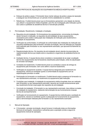 SETEMBRO Agência Nacional de Vigilância Sanitária BIT-1-2004
BOAS PRÁTICAS DE AQUISIÇÃO DE EQUIPAMENTOS MÉDICO-HOSPITALARES
Página 7 de 11
e - Estoque de partes e peças. O fornecedor deve manter estoque de partes e peças de reposição
e assegurar seu fornecimento por um período mínimo estabelecido no contrato.
f - Referências. O edital deverá prever que os fornecedores apresentem uma relação de clientes
que utilizam o equipamento médico-hospitalar, para fins de investigação pela instituição quanto
aos custos e qualidade da assistência técnica e manutenção prestada.
3. Pré-Instalação, Recebimento, Instalação e Aceitação.
a - Requisitos de pré-instalação. Os fornecedores dos equipamentos, concorrentes da licitação,
devem fornecer à instituição, os requisitos de pré-instalação de seus equipamentos,
necessários para avaliar a adequação das instalações da instituição para recebimento e
instalação do equipamento.
b - Verificação da conformidade. A verificação da conformidade das instalações da instituição aos
requisitos estabelecidos pelo fornecedor vencedor da licitação, deve ser efetuada por inspeção
local realizada pelo fornecedor ou seu representante autorizado, que aprovará formalmente as
instalações.
c - Regulamentação técnica. Os requisitos de pré-instalação devem atender às prescrições da
regulamentação técnica que dispõe sobre a arquitetura e engenharia de estabelecimentos de
saúde.
d - Avaliação técnica. A equipe técnica deve considerar a necessidade de se exigir a avaliação
técnica dos equipamentos dos fornecedores classificados pela licitação, antes da adjudicação
do vencedor da licitação.
e - Condições de recebimento. O edital deverá prever as condições e prazos de entrega do
equipamento pelo fornecedor, bem como definir o local de recebimento.
f - Verificação do equipamento recebido. A equipe técnica designada para recebimento do
equipamento, deverá se manifestar quanto a conformidade do equipamento com as
especificações previstas no edital.
g - Participação do fornecedor no recebimento. O edital deverá exigir a presença do fornecedor ou
seu representante autorizado, no recebimento do equipamento pela instituição.
h - Condições para instalação. A instalação do equipamento médico-hospitalar deve ser realizada
pelo fornecedor ou seu representante autorizado, devendo ser iniciada exclusivamente após
seu recebimento formal e aprovação dos requisitos de pré-instalação.
i - Conclusão da instalação. O fornecedor ou seu representante autorizado, deve efetuar os testes
de instalação do equipamento, realizando demonstração de seu funcionamento à equipe
técnica de acompanhamento.
j - Verificação do funcionamento do equipamento. A equipe técnica instituída para a aceitação do
equipamento, deverá se manifestar quanto à adequação do funcionamento do equipamento,
após a demonstração realizada pelo fornecedor ou seu representante autorizado.
4. Manual de Operação.
a - O fornecedor, vencedor da licitação, deverá fornecer à instituição todas as informações
técnicas em português, necessárias e suficientes para a operação correta e segura do
equipamento (manual de operação).
 