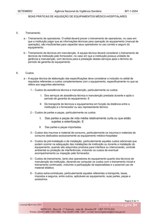 SETEMBRO Agência Nacional de Vigilância Sanitária BIT-1-2004
BOAS PRÁTICAS DE AQUISIÇÃO DE EQUIPAMENTOS MÉDICO-HOSPITALARES
Página 8 de 11
5. Treinamento.
a - Treinamento de operadores. O edital deverá prever o treinamento de operadores, no caso em
que a instituição julgar que as informações técnicas para operação do equipamento (manual de
operação), são insuficientes para capacitar seus operadores no uso correto e seguro do
equipamento.
b - Treinamento de técnicos em manutenção. A equipe técnica deverá considerar o treinamento de
técnicos da instituição pelo fornecedor, no caso em que a instituição possua unidade de
gerência e manutenção, com técnicos para a prestação destes serviços após o término do
período de garantia do equipamento.
6. Custos.
a - A equipe técnica de elaboração das especificações deve considerar a inclusão no edital de
requisitos referentes a custos complementares com o equipamento, especificamente no que se
refere aos seguintes elementos:
1 - Custos da assistência técnica e manutenção, particularmente os custos:
I. Dos serviços de assistência técnica e manutenção prestada durante e após o
período de garantia do equipamento. E
II. De transporte de técnicos e equipamentos em função da distância entre a
instituição e o fornecedor ou seu representante técnico.
2 - Custos de partes e peças, particularmente os custos:
I. Das partes e peças de vida média relativamente curta ou que estão
sujeitas a esterilização. E
II. Das partes e peças importadas.
3 - Custos dos insumos e material de consumo, particularmente os insumos e materiais de
consumo dedicados exclusivamente ao equipamento médico-hospitalar.
4 - Custos de pré-instalação e de instalação, particularmente aqueles custos adicionais que
podem ocorrer na adequação das instalações da instituição ou durante a instalação do
equipamento, quando são adquiridos produtos para interface ou interconexão, controle
ambiental ou proteção de interferências, incluindo os custos de eventual
acompanhamento ou inspeção pelo fornecedor.
5 - Custos de treinamento, tanto dos operadores do equipamento quanto dos técnicos de
manutenção da instituição, devendo-se computar os custos com o treinamento inicial e
treinamento continuado, incluindo a participação de especialistas e o possível uso de
material didático.
6 - Custos extra-contratuais, particularmente aqueles referentes a transporte, taxas,
impostos e seguros, entre outros, aplicáveis ao equipamento, suas partes, peças e
acessórios.
 