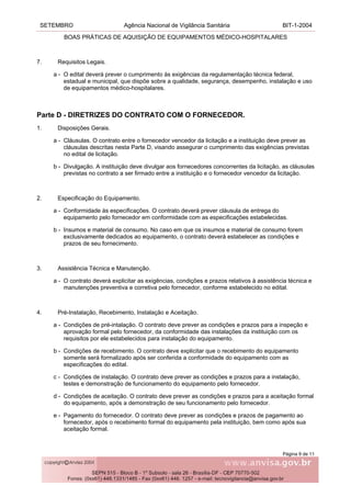 SETEMBRO Agência Nacional de Vigilância Sanitária BIT-1-2004
BOAS PRÁTICAS DE AQUISIÇÃO DE EQUIPAMENTOS MÉDICO-HOSPITALARES
Página 9 de 11
7. Requisitos Legais.
a - O edital deverá prever o cumprimento às exigências da regulamentação técnica federal,
estadual e municipal, que dispõe sobre a qualidade, segurança, desempenho, instalação e uso
de equipamentos médico-hospitalares.
Parte D - DIRETRIZES DO CONTRATO COM O FORNECEDOR.
1. Disposições Gerais.
a - Cláusulas. O contrato entre o fornecedor vencedor da licitação e a instituição deve prever as
cláusulas descritas nesta Parte D, visando assegurar o cumprimento das exigências previstas
no edital de licitação.
b - Divulgação. A instituição deve divulgar aos fornecedores concorrentes da licitação, as cláusulas
previstas no contrato a ser firmado entre a instituição e o fornecedor vencedor da licitação.
2. Especificação do Equipamento.
a - Conformidade às especificações. O contrato deverá prever cláusula de entrega do
equipamento pelo fornecedor em conformidade com as especificações estabelecidas.
b - Insumos e material de consumo. No caso em que os insumos e material de consumo forem
exclusivamente dedicados ao equipamento, o contrato deverá estabelecer as condições e
prazos de seu fornecimento.
3. Assistência Técnica e Manutenção.
a - O contrato deverá explicitar as exigências, condições e prazos relativos à assistência técnica e
manutenções preventiva e corretiva pelo fornecedor, conforme estabelecido no edital.
4. Pré-Instalação, Recebimento, Instalação e Aceitação.
a - Condições de pré-intalação. O contrato deve prever as condições e prazos para a inspeção e
aprovação formal pelo fornecedor, da conformidade das instalações da instituição com os
requisitos por ele estabelecidos para instalação do equipamento.
b - Condições de recebimento. O contrato deve explicitar que o recebimento do equipamento
somente será formalizado após ser conferida a conformidade do equipamento com as
especificações do edital.
c - Condições de instalação. O contrato deve prever as condições e prazos para a instalação,
testes e demonstração de funcionamento do equipamento pelo fornecedor.
d - Condições de aceitação. O contrato deve prever as condições e prazos para a aceitação formal
do equipamento, após a demonstração de seu funcionamento pelo fornecedor.
e - Pagamento do fornecedor. O contrato deve prever as condições e prazos de pagamento ao
fornecedor, após o recebimento formal do equipamento pela instituição, bem como após sua
aceitação formal.
 