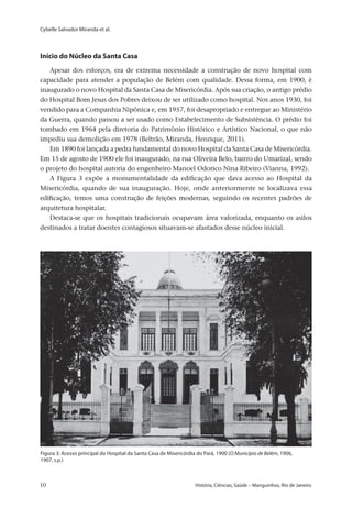 Cybelle Salvador Miranda et al.
10 	 História, Ciências, Saúde – Manguinhos, Rio de Janeiro10 	 História, Ciências, Saúde – Manguinhos, Rio de Janeiro
Início do Núcleo da Santa Casa
Apesar dos esforços, era de extrema necessidade a construção de novo hospital com
capacidade para atender a população de Belém com qualidade. Dessa forma, em 1900, é
inaugurado o novo Hospital da Santa Casa de Misericórdia. Após sua criação, o antigo prédio
do Hospital Bom Jesus dos Pobres deixou de ser utilizado como hospital. Nos anos 1930, foi
vendido para a Companhia Nipônica e, em 1957, foi desapropriado e entregue ao Ministério
da Guerra, quando passou a ser usado como Estabelecimento de Subsistência. O prédio foi
tombado em 1964 pela diretoria do Patrimônio Histórico e Artístico Nacional, o que não
impediu sua demolição em 1978 (Beltrão, Miranda, Henrique, 2011).
Em 1890 foi lançada a pedra fundamental do novo Hospital da Santa Casa de Misericórdia.
Em 15 de agosto de 1900 ele foi inaugurado, na rua Oliveira Belo, bairro do Umarizal, sendo
o projeto do hospital autoria do engenheiro Manoel Odorico Nina Ribeiro (Vianna, 1992).
A Figura 3 expõe a monumentalidade da edificação que dava acesso ao Hospital da
Misericórdia, quando de sua inauguração. Hoje, onde anteriormente se localizava essa
edificação, temos uma construção de feições modernas, seguindo os recentes padrões de
arquitetura hospitalar.
Destaca-se que os hospitais tradicionais ocupavam área valorizada, enquanto os asilos
destinados a tratar doentes contagiosos situavam-se afastados desse núcleo inicial.
Figura 3: Acesso principal do Hospital da Santa Casa de Misericórdia do Pará, 1900 (O Município de Belém, 1906,
1907, s.p.)
 