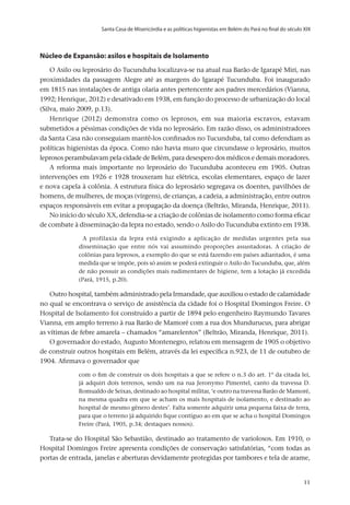 Santa Casa de Misericórdia e as políticas higienistas em Belém do Pará no final do século XIX
v.20, n.2, abr.-jun. 2013, p.653-673	11	11	11
Núcleo de Expansão: asilos e hospitais de Isolamento
O Asilo ou leprosário do Tucunduba localizava-se na atual rua Barão de Igarapé Miri, nas
proximidades da passagem Alegre até as margens do Igarapé Tucunduba. Foi inaugurado
em 1815 nas instalações de antiga olaria antes pertencente aos padres mercedários (Vianna,
1992; Henrique, 2012) e desativado em 1938, em função do processo de urbanização do local
(Silva, maio 2009, p.13).
Henrique (2012) demonstra como os leprosos, em sua maioria escravos, estavam
submetidos a péssimas condições de vida no leprosário. Em razão disso, os administradores
da Santa Casa não conseguiam mantê-los confinados no Tucunduba, tal como defendiam as
políticas higienistas da época. Como não havia muro que circundasse o leprosário, muitos
leprosos perambulavam pela cidade de Belém, para desespero dos médicos e demais moradores.
A reforma mais importante no leprosário do Tucunduba aconteceu em 1905. Outras
intervenções em 1926 e 1928 trouxeram luz elétrica, escolas elementares, espaço de lazer
e nova capela à colônia. A estrutura física do leprosário segregava os doentes, pavilhões de
homens, de mulheres, de moças (virgens), de crianças, a cadeia, a administração, entre outros
espaços responsáveis em evitar a propagação da doença (Beltrão, Miranda, Henrique, 2011).
No início do século XX, defendia-se a criação de colônias de isolamento como forma eficaz
de combate à disseminação da lepra no estado, sendo o Asilo do Tucunduba extinto em 1938.
A profilaxia da lepra está exigindo a aplicação de medidas urgentes pela sua
disseminação que entre nós vai assumindo proporções assustadoras. A criação de
colônias para leprosos, a exemplo do que se está fazendo em países adiantados, é uma
medida que se impõe, pois só assim se poderá extinguir o Asilo do Tucunduba, que, além
de não possuir as condições mais rudimentares de higiene, tem a lotação já excedida
(Pará, 1915, p.20).
Outro hospital, também administrado pela Irmandade, que auxiliou o estado de calamidade
no qual se encontrava o serviço de assistência da cidade foi o Hospital Domingos Freire. O
Hospital de Isolamento foi construído a partir de 1894 pelo engenheiro Raymundo Tavares
Vianna, em amplo terreno à rua Barão de Mamoré com a rua dos Mundurucus, para abrigar
as vítimas de febre amarela – chamados “amarelentos” (Beltrão, Miranda, Henrique, 2011).
O governador do estado, Augusto Montenegro, relatou em mensagem de 1905 o objetivo
de construir outros hospitais em Belém, através da lei específica n.923, de 11 de outubro de
1904. Afirmava o governador que
com o fim de construir os dois hospitais a que se refere o n.3 do art. 1º da citada lei,
já adquiri dois terrenos, sendo um na rua Jeronymo Pimentel, canto da travessa D.
Romualdo de Seixas, destinado ao hospital militar, ‘e outro na travessa Barão de Mamoré,
na mesma quadra em que se acham os mais hospitais de isolamento, e destinado ao
hospital de mesmo gênero destes’. Falta somente adquirir uma pequena faixa de terra,
para que o terreno já adquirido fique contíguo ao em que se acha o hospital Domingos
Freire (Pará, 1905, p.34; destaques nossos).
Trata-se do Hospital São Sebastião, destinado ao tratamento de variolosos. Em 1910, o
Hospital Domingos Freire apresenta condições de conservação satisfatórias, “com todas as
portas de entrada, janelas e aberturas devidamente protegidas por tambores e tela de arame,
 