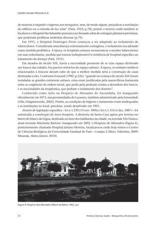Cybelle Salvador Miranda et al.
12 	 História, Ciências, Saúde – Manguinhos, Rio de Janeiro12 	 História, Ciências, Saúde – Manguinhos, Rio de Janeiro
de maneira a impedir o ingresso aos mosquitos, sem, de modo algum, prejudicar a ventilação
do edifício ou a entrada da luz solar” (Pará, 1910, p.78); porém o terreno onde também se
localizava o Hospital São Sebastião precisava ser drenado a fim de extinguir pântanos próximos,
que poderiam proliferar moléstias diversas (p.79).
Em 1915, o Hospital Domingos Freire começou a ser adaptado ao isolamento de
tuberculosos. Considerada uma doença extremamente contagiosa, o isolamento era adotado
como medida profilática. À época, os hospitais comuns recusavam-se a receber tuberculosos
em suas enfermarias, medida que tornou indispensável à existência de hospital específico ao
tratamento da doença (Pará, 1915).
Em meados do século XIX, havia a necessidade premente de se criar espaço destinado
aos loucos das cidades. Era preciso retirá-los do espaço urbano. À época, os embates médicos
relacionados à loucura davam cabo de que a melhor medida seria a construção de casas
destinadas a eles. Conforme Foucault (1982, p.126), “quando no começo do século XIX foram
instaladas as grandes estruturas asilares, estas eram justificadas pela maravilhosa harmonia
entre as exigências da ordem social, que pedia pela proteção contra a desordem dos loucos,
e as necessidades da terapêutica, que pediam o isolamento dos doentes”.
Conhecido como Asilo ou Hospício de Alienados do Tucunduba, foi inaugurado
oficialmente em 1873, nas proximidades do Lazareto, também administrado pela Irmandade
(Oda, Dalgalarrondo, 2005). Porém, as condições de higiene e tratamento eram inadequadas
e as instalações no local, precárias, sendo desativado em 1901.
Através de legislação específica – lei n.1.239 (13 nov. 1896) e lei n.1.314 (1 dez. 1887) – foi
autorizada a construção de novo hospício. A diretoria da Santa Casa optou por terreno no
bairro do Marco da Légua, destinado ao lazer dos habitantes da cidade, na avenida Tito Franco,
atual avenida Almirante Barroso. Inaugurado em 1892, o Hospício de Alienados (Figura 4),
posteriormente chamado Hospital Juliano Moreira, localizava-se onde hoje temos o Centro
de Ciências Biológicas da Universidade Estadual do Pará – Campus 2 (Ricci, Valentim, 2009;
Miranda, Abreu Júnior, 2010).
Figura 4: Hospício dos Alienados (Álbum de Belém, 1902, s.p.)
 