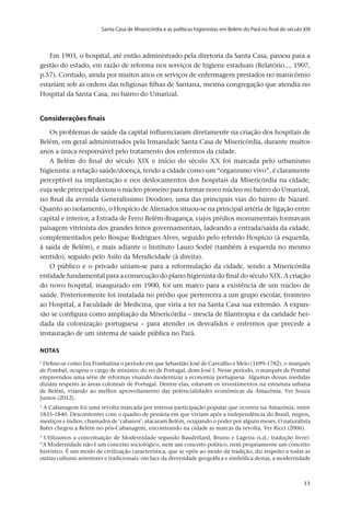 Santa Casa de Misericórdia e as políticas higienistas em Belém do Pará no final do século XIX
v.20, n.2, abr.-jun. 2013, p.653-673	13	13	13
Em 1903, o hospital, até então administrado pela diretoria da Santa Casa, passou para a
gestão do estado, em razão de reforma nos serviços de higiene estaduais (Relatório..., 1907,
p.57). Contudo, ainda por muitos anos os serviços de enfermagem prestados no manicômio
estariam sob as ordens das religiosas filhas de Santana, mesma congregação que atendia no
Hospital da Santa Casa, no bairro do Umarizal.
Considerações finais
Os problemas de saúde da capital influenciaram diretamente na criação dos hospitais de
Belém, em geral administrados pela Irmandade Santa Casa de Misericórdia, durante muitos
anos a única responsável pelo tratamento dos enfermos da cidade.
A Belém do final do século XIX e início do século XX foi marcada pelo urbanismo
higienista: a relação saúde/doença, tendo a cidade como um “organismo vivo”, é claramente
perceptível na implantação e nos deslocamentos dos hospitais da Misericórdia na cidade,
cuja sede principal deixou o núcleo pioneiro para formar novo núcleo no bairro do Umarizal,
no final da avenida Generalíssimo Deodoro, uma das principais vias do bairro de Nazaré.
Quanto ao isolamento, o Hospício de Alienados situou-se na principal artéria de ligação entre
capital e interior, a Estrada de Ferro Belém-Bragança, cujos prédios monumentais formavam
paisagem vitrinista dos grandes feitos governamentais, ladeando a entrada/saída da cidade,
complementados pelo Bosque Rodrigues Alves, seguido pelo referido Hospício (à esquerda,
à saída de Belém), e mais adiante o Instituto Lauro Sodré (também à esquerda no mesmo
sentido), seguido pelo Asilo da Mendicidade (à direita).
O público e o privado uniam-se para a reformulação da cidade, sendo a Misericórdia
entidade fundamental para a consecução do plano higienista do final do século XIX. A criação
do novo hospital, inaugurado em 1900, foi um marco para a existência de um núcleo de
saúde. Posteriormente foi instalada no prédio que pertencera a um grupo escolar, fronteiro
ao Hospital, a Faculdade de Medicina, que viria a ter na Santa Casa sua extensão. A expan-
são se configura como ampliação da Misericórdia – mescla de filantropia e da caridade her-
dada da colonização portuguesa – para atender os desvalidos e enfermos que precede a
instauração de um sistema de saúde pública no Pará.
notas
1
Define-se como Era Pombalina o período em que Sebastião José de Carvalho e Melo (1699-1782), o marquês
de Pombal, ocupou o cargo de ministro do rei de Portugal, dom José I. Nesse período, o marquês de Pombal
empreendeu uma série de reformas visando modernizar a economia portuguesa. Algumas dessas medidas
diziam respeito às áreas coloniais de Portugal. Dentre elas, estavam os investimentos na estrutura urbana
de Belém, visando ao melhor aproveitamento das potencialidades econômicas da Amazônia. Ver Souza
Junior (2012).
2
A Cabanagem foi uma revolta marcada por intensa participação popular que ocorreu na Amazônia, entre
1835-1840. Descontentes com o quadro de penúria em que viviam após a independência do Brasil, negros,
mestiços e índios, chamados de ‘cabanos’, atacaram Belém, ocupando o poder por alguns meses. O naturalista
Bates chegou a Belém no pós-Cabanagem, encontrando na cidade as marcas da revolta. Ver Ricci (2006).
3
Utilizamos a conceituação de Modernidade segundo Baudrillard, Brunn e Lageira (s.d.; tradução livre):
“A Modernidade não é um conceito sociológico, nem um conceito político, nem propriamente um conceito
histórico. É um modo de civilização característica, que se opõe ao modo da tradição, diz respeito a todas as
outras culturas anteriores e tradicionais: em face da diversidade geográfica e simbólica destas, a modernidade
 