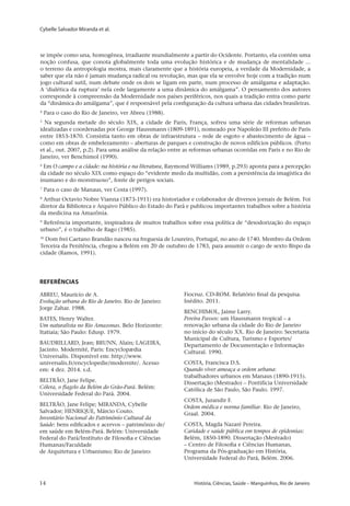 Cybelle Salvador Miranda et al.
14 	 História, Ciências, Saúde – Manguinhos, Rio de Janeiro14 	 História, Ciências, Saúde – Manguinhos, Rio de Janeiro
se impõe como una, homogênea, irradiante mundialmente a partir do Ocidente. Portanto, ela contém uma
noção confusa, que conota globalmente toda uma evolução histórica e de mudança de mentalidade ...
o terreno da antropologia mostra, mais claramente que a história europeia, a verdade da Modernidade, a
saber que ela não é jamais mudança radical ou revolução, mas que ela se envolve hoje com a tradição num
jogo cultural sutil, num debate onde os dois se ligam em parte, num processo de amálgama e adaptação.
A ‘dialética da ruptura’ nela cede largamente a uma dinâmica do amálgama”. O pensamento dos autores
corresponde à compreensão da Modernidade nos países periféricos, nos quais a tradição entra como parte
da “dinâmica do amálgama”, que é responsável pela configuração da cultura urbana das cidades brasileiras.
4
Para o caso do Rio de Janeiro, ver Abreu (1988).
5
Na segunda metade do século XIX, a cidade de Paris, França, sofreu uma série de reformas urbanas
idealizadas e coordenadas por George Haussmann (1809-1891), nomeado por Napoleão III prefeito de Paris
entre 1853-1870. Consistia tanto em obras de infraestrutura – rede de esgoto e abastecimento de água –
como em obras de embelezamento – aberturas de parques e construção de novos edifícios públicos. (Porto
et al., out. 2007, p.2). Para uma análise da relação entre as reformas urbanas ocorridas em Paris e no Rio de
Janeiro, ver Benchimol (1990).
6
Em O campo e a cidade: na história e na literatura, Raymond Williams (1989, p.293) aponta para a percepção
da cidade no século XIX como espaço do “evidente medo da multidão, com a persistência da imagística do
inumano e do monstruoso”, fonte de perigos sociais.
7
Para o caso de Manaus, ver Costa (1997).
8
Arthur Octavio Nobre Vianna (1873-1911) era historiador e colaborador de diversos jornais de Belém. Foi
diretor da Biblioteca e Arquivo Público do Estado do Pará e publicou importantes trabalhos sobre a história
da medicina na Amazônia.
9
Referência importante, inspiradora de muitos trabalhos sobre essa política de “desodorização do espaço
urbano”, é o trabalho de Rago (1985).
10
Dom frei Caetano Brandão nasceu na freguesia de Loureiro, Portugal, no ano de 1740. Membro da Ordem
Terceira da Penitência, chegou a Belém em 20 de outubro de 1783, para assumir o cargo de sexto Bispo da
cidade (Ramos, 1991).
Referências
ABREU, Maurício de A.
Evolução urbana do Rio de Janeiro. Rio de Janeiro:
Jorge Zahar. 1988.
BATES, Henry Walter.
Um naturalista no Rio Amazonas. Belo Horizonte:
Itatiaia; São Paulo: Edusp. 1979.
BAUDRILLARD, Jean; BRUNN, Alain; LAGEIRA,
Jacinto. Modernité, Paris: Encyclopædia
Universalis. Disponível em: http://www.
universalis.fr/encyclopedie/modernite/. Acesso
em: 4 dez. 2014. s.d.
BELTRÃO, Jane Felipe.
Cólera, o flagelo da Belém do Grão-Pará. Belém:
Universidade Federal do Pará. 2004.
BELTRÃO, Jane Felipe; MIRANDA, Cybelle
Salvador; HENRIQUE, Márcio Couto.
Inventário Nacional do Patrimônio Cultural da
Saúde: bens edificados e acervos – patrimônio de/
em saúde em Belém-Pará. Belém: Universidade
Federal do Pará/Instituto de Filosofia e Ciências
Humanas/Faculdade
de Arquitetura e Urbanismo; Rio de Janeiro:
Fiocruz. CD-ROM. Relatório final da pesquisa.
Inédito. 2011.
BENCHIMOL, Jaime Larry.
Pereira Passos: um Haussmann tropical – a
renovação urbana da cidade do Rio de Janeiro
no início do século XX. Rio de Janeiro: Secretaria
Municipal de Cultura, Turismo e Esportes/
Departamento de Documentação e Informação
Cultural. 1990.
COSTA, Francisca D.S.
Quando viver ameaça a ordem urbana:
trabalhadores urbanos em Manaus (1890-1915).
Dissertação (Mestrado) – Pontifícia Universidade
Católica de São Paulo, São Paulo. 1997.
COSTA, Jurandir F.
Ordem médica e norma familiar. Rio de Janeiro,
Graal. 2004.
COSTA, Magda Nazaré Pereira.
Caridade e saúde pública em tempos de epidemias:
Belém, 1850-1890. Dissertação (Mestrado)
– Centro de Filosofia e Ciências Humanas,
Programa da Pós-graduação em História,
Universidade Federal do Pará, Belém. 2006.
 
