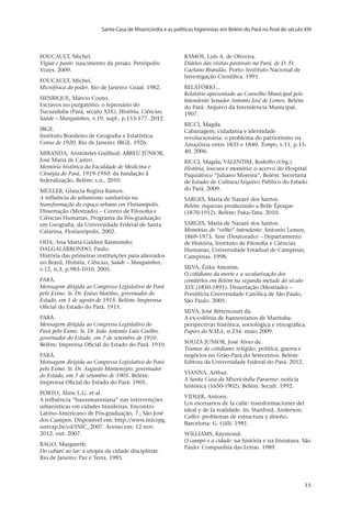 Santa Casa de Misericórdia e as políticas higienistas em Belém do Pará no final do século XIX
v.20, n.2, abr.-jun. 2013, p.653-673	15	15	15
FOUCAULT, Michel.
Vigiar e punir: nascimento da prisão. Petrópolis:
Vozes. 2009.
FOUCAULT, Michel.
Microfísica do poder. Rio de Janeiro: Graal. 1982.
HENRIQUE, Márcio Couto.
Escravos no purgatório: o leprosário do
Tucunduba (Pará, século XIX). História, Ciências,
Saúde – Manguinhos, v.19, supl., p.153-177. 2012.
IBGE.
Instituto Brasileiro de Geografia e Estatística.
Censo de 1920. Rio de Janeiro: IBGE. 1926.
MIRANDA, Aristóteles Guilliod; ABREU JÚNIOR,
José Maria de Castro.
Memória histórica da Faculdade de Medicina e
Cirurgia do Pará, 1919-1950: da fundação à
federalização. Belém: s.n., 2010.
MÜLLER, Glaucia Regina Ramos.
A influência do urbanismo sanitarista na
transformação do espaço urbano em Florianópolis.
Dissertação (Mestrado) – Centro de Filosofia e
Ciências Humanas, Programa da Pós-graduação
em Geografia, da Universidade Federal de Santa
Catarina, Florianópolis. 2002.
ODA, Ana Maria Galdini Raimundo;
DALGALARRONDO, Paulo.
História das primeiras instituições para alienados
no Brasil. História, Ciências, Saúde – Manguinhos,
v.12, n.3, p.983-1010. 2005.
PARÁ.
Mensagem dirigida ao Congresso Legislativo do Pará
pelo Exmo. Sr. Dr. Enéas Martins, governador do
Estado, em 1 de agosto de 1915. Belém: Imprensa
Oficial do Estado do Pará. 1915.
PARÁ.
Mensagem dirigida ao Congresso Legislativo do
Pará pelo Exmo. Sr. Dr. João Antonio Luiz Coelho,
governador do Estado, em 7 de setembro de 1910.
Belém: Imprensa Oficial do Estado do Pará. 1910.
PARÁ.
Mensagem dirigida ao Congresso Legislativo do Pará
pelo Exmo. Sr. Dr. Augusto Montenegro, governador
do Estado, em 7 de setembro de 1905. Belém:
Imprensa Oficial do Estado do Pará. 1905.
PORTO, Aline L.G. et al.
A influência “haussmanniana” nas intervenções
urbanísticas em cidades brasileiras. Encontro
Latino-Americano de Pós-graduação, 7., São José
dos Campos. Disponível em: http://www.inicepg.
univap.br/cd/INIC_2007. Acesso em: 12 nov.
2012. out. 2007.
RAGO, Margareth.
Do cabaré ao lar: a utopia da cidade disciplinar.
Rio de Janeiro: Paz e Terra. 1985.
RAMOS, Luís A. de Oliveira.
Diários das visitas pastorais no Pará, de D. Fr.
Caetano Brandão. Porto: Instituto Nacional de
Investigação Científica. 1991.
RELATÓRIO...
Relatório apresentado ao Conselho Municipal pelo
Intendente Senador Antonio José de Lemos. Belém
do Pará: Arquivo da Intendencia Municipal.
1907.
RICCI, Magda.
Cabanagem, cidadania e identidade
revolucionária: o problema do patriotismo na
Amazônia entre 1835 e 1840. Tempo, v.11, p.15-
40, 2006.
RICCI, Magda; VALENTIM, Rodolfo (Org.).
História, loucura e memória: o acervo do Hospital
Psquiátrico “Juliano Moreira”. Belém: Secretaria
de Estado de Cultura/Arquivo Público do Estado
do Pará. 2009.
SARGES, Maria de Nazaré dos Santos.
Belém: riquezas produzindo a Belle Époque
(1870-1912). Belém: Paka-Tatu. 2010.
SARGES, Maria de Nazaré dos Santos.
Memórias do “velho” intendente: Antonio Lemos,
1869-1973. Tese (Doutorado) – Departamento
de História, Instituto de Filosofia e Ciências
Humanas, Universidade Estadual de Campinas,
Campinas. 1998.
SILVA, Érika Amorim.
O cotidiano da morte e a secularização dos
cemitérios em Belém na segunda metade do século
XIX (1850-1891). Dissertação (Mestrado) –
Pontifícia Universidade Católica de São Paulo,
São Paulo. 2005.
SILVA, José Bittencourt da.
A ex-colônia de hansenianos de Marituba:
perspectivas histórica, sociológica e etnográfica.
Papers do NAEA, n.234. maio 2009.
SOUZA JUNIOR, José Alves de.
Tramas do cotidiano: religião, política, guerra e
negócios no Grão-Pará do Setecentos. Belém:
Editora da Universidade Federal do Pará. 2012.
VIANNA, Arthur.
A Santa Casa da Misericórdia Paraense: notícia
histórica (1650-1902). Belém: Secult. 1992.
VIDLER, Antony.
Los escenarios de la calle: transformaciones del
ideal y de la realidade. In: Stanford, Anderson.
Calles: problemas de estructura y diseño.
Barcelona: G. Gilli. 1981.
WILLIAMS, Raymond.
O campo e a cidade: na história e na literatura. São
Paulo: Companhia das Letras. 1989.
 