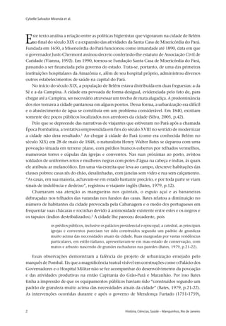Cybelle Salvador Miranda et al.
2 	 História, Ciências, Saúde – Manguinhos, Rio de Janeiro2 	 História, Ciências, Saúde – Manguinhos, Rio de Janeiro
Este texto analisa a relação entre as políticas higienistas que vigoraram na cidade de Belém
ao final do século XIX e a expansão das atividades da Santa Casa de Misericórdia do Pará.
Fundada em 1650, a Misericórdia do Pará funcionou como irmandade até 1890, data em que
o governador Justo Chermont assinou decreto conferindo-lhe estatuto de Associação Civil de
Caridade (Vianna, 1992). Em 1990, tornou-se Fundação Santa Casa de Misericórdia do Pará,
passando a ser financiada pelo governo do estado. Trata-se, portanto, de uma das primeiras
instituições hospitalares da Amazônia e, além de seu hospital próprio, administrou diversos
outros estabelecimentos de saúde na capital do Pará.
No início do século XIX, a população de Belém estava distribuída em duas freguesias: a da
Sé e a da Campina. A cidade era povoada de forma desigual, evidenciada pelo fato de, para
chegar até a Campina, ser necessário atravessar um trecho de mata alagadiça. A predominância
dos rios tornava a cidade pantanosa em alguns pontos. Dessa forma, a urbanização era difícil
e o abastecimento de água se constituía em um problema considerável. Em 1840, existiam
somente dez poços públicos localizados nos arredores da cidade (Silva, 2005, p.42).
Pelo que se depreende das narrativas de viajantes que estiveram no Pará após a chamada
Época Pombalina, a tentativa empreendida em fins do século XVIII no sentido de modernizar
a cidade não dera resultado.1
Ao chegar à cidade do Pará (como era conhecida Belém no
século XIX) em 28 de maio de 1848, o naturalista Henry Walter Bates se deparou com uma
povoação situada em terreno plano, com prédios brancos cobertos por telhados vermelhos,
numerosas torres e cúpulas das igrejas e conventos. Nas ruas próximas ao porto, avistou
soldados de uniformes rotos e mulheres negras com potes d’água na cabeça e índias, às quais
ele atribuiu ar melancólico. Em uma via estreita que leva ao campo, descreve habitações das
classes pobres: casas rés do chão, desalinhadas, com janelas sem vidro e rua sem calçamento.
“As casas, em sua maioria, achavam-se em estado bastante precário, e por toda parte se viam
sinais de indolência e desleixo”, registrou o viajante inglês (Bates, 1979, p.12).
Chamaram sua atenção as mangueiras nos quintais, o esguio açaí e as bananeiras
debruçadas nos telhados das varandas nos fundos das casas. Bates relatou a diminuição no
número de habitantes da cidade provocada pela Cabanagem e o medo dos portugueses em
frequentar suas chácaras e rocinhas devido à animosidade existente entre estes e os negros e
os tapuios (índios destribalizados).2
A cidade lhe pareceu decadente, pois
os prédios públicos, inclusive os palácios presidencial e episcopal, a catedral, as principais
igrejas e conventos pareciam ter sido construídos segundo um padrão de grandeza
muito acima das necessidades atuais da cidade. Ruas margeadas por vastas residências
particulares, em estilo italiano, apresentavam-se em mau estado de conservação, com
matos e arbusto nascendo de grandes rachaduras nas paredes (Bates, 1979, p.21-22).
Essas observações demonstram a falência do projeto de urbanização ensejado pelo
marquês de Pombal. Eis que a magnificência teatral visível em construções como o Palácio dos
Governadores e o Hospital Militar não se fez acompanhar do desenvolvimento da povoação
e das atividades produtivas na então Capitania do Grão-Pará e Maranhão. Por isso Bates
tinha a impressão de que os equipamentos públicos haviam sido “construídos segundo um
padrão de grandeza muito acima das necessidades atuais da cidade” (Bates, 1979, p.21-22).
As intervenções ocorridas durante e após o governo de Mendonça Furtado (1751-1759),
 