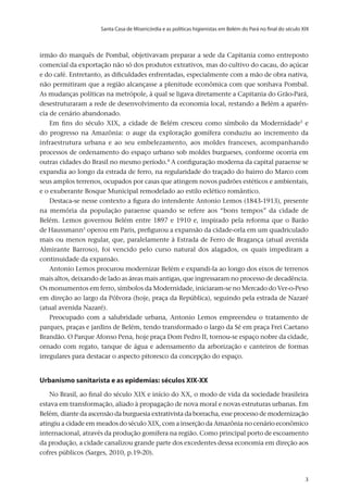 Santa Casa de Misericórdia e as políticas higienistas em Belém do Pará no final do século XIX
v.20, n.2, abr.-jun. 2013, p.653-673	3	3	3
irmão do marquês de Pombal, objetivavam preparar a sede da Capitania como entreposto
comercial da exportação não só dos produtos extrativos, mas do cultivo do cacau, do açúcar
e do café. Entretanto, as dificuldades enfrentadas, especialmente com a mão de obra nativa,
não permitiram que a região alcançasse a plenitude econômica com que sonhava Pombal.
As mudanças políticas na metrópole, à qual se ligava diretamente a Capitania do Grão-Pará,
desestruturaram a rede de desenvolvimento da economia local, restando a Belém a aparên-
cia de cenário abandonado.
Em fins do século XIX, a cidade de Belém cresceu como símbolo da Modernidade3
e
do progresso na Amazônia: o auge da exploração gomífera conduziu ao incremento da
infraestrutura urbana e ao seu embelezamento, aos moldes franceses, acompanhando
processos de ordenamento do espaço urbano sob moldes burgueses, conforme ocorria em
outras cidades do Brasil no mesmo período.4
A configuração moderna da capital paraense se
expandia ao longo da estrada de ferro, na regularidade do traçado do bairro do Marco com
seus amplos terrenos, ocupados por casas que atingem novos padrões estéticos e ambientais,
e o exuberante Bosque Municipal remodelado ao estilo eclético romântico.
Destaca-se nesse contexto a figura do intendente Antonio Lemos (1843-1913), presente
na memória da população paraense quando se refere aos “bons tempos” da cidade de
Belém. Lemos governou Belém entre 1897 e 1910 e, inspirado pela reforma que o Barão
de Haussmann5
operou em Paris, prefigurou a expansão da cidade-orla em um quadriculado
mais ou menos regular, que, paralelamente à Estrada de Ferro de Bragança (atual avenida
Almirante Barroso), foi vencido pelo curso natural dos alagados, os quais impediram a
continuidade da expansão.
Antonio Lemos procurou modernizar Belém e expandi-la ao longo dos eixos de terrenos
mais altos, deixando de lado as áreas mais antigas, que ingressaram no processo de decadência.
Os monumentos em ferro, símbolos da Modernidade, iniciaram-se no Mercado do Ver-o-Peso
em direção ao largo da Pólvora (hoje, praça da República), seguindo pela estrada de Nazaré
(atual avenida Nazaré).
Preocupado com a salubridade urbana, Antonio Lemos empreendeu o tratamento de
parques, praças e jardins de Belém, tendo transformado o largo da Sé em praça Frei Caetano
Brandão. O Parque Afonso Pena, hoje praça Dom Pedro II, tornou-se espaço nobre da cidade,
ornado com regato, tanque de água e adensamento da arborização e canteiros de formas
irregulares para destacar o aspecto pitoresco da concepção do espaço.
Urbanismo sanitarista e as epidemias: séculos XIX-XX
No Brasil, ao final do século XIX e início do XX, o modo de vida da sociedade brasileira
estava em transformação, aliado à propagação de nova moral e novas estruturas urbanas. Em
Belém, diante da ascensão da burguesia extrativista da borracha, esse processo de modernização
atingiu a cidade em meados do século XIX, com a inserção da Amazônia no cenário econômico
internacional, através da produção gomífera na região. Como principal porto de escoamento
da produção, a cidade canalizou grande parte dos excedentes dessa economia em direção aos
cofres públicos (Sarges, 2010, p.19-20).
 