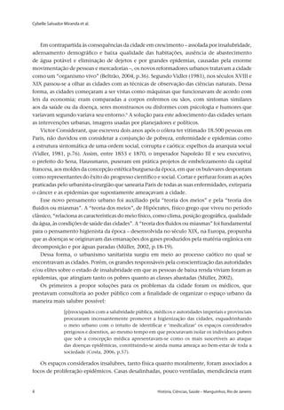 Cybelle Salvador Miranda et al.
4 	 História, Ciências, Saúde – Manguinhos, Rio de Janeiro4 	 História, Ciências, Saúde – Manguinhos, Rio de Janeiro
Em contrapartida às consequências da cidade em crescimento – assolada por insalubridade,
adensamento demográfico e baixa qualidade das habitações, ausência de abastecimento
de água potável e eliminação de dejetos e por grandes epidemias, causadas pela enorme
movimentação de pessoas e mercadorias –, os novos reformadores urbanos tratavam a cidade
como um “organismo vivo” (Beltrão, 2004, p.36). Segundo Vidler (1981), nos séculos XVIII e
XIX passou-se a olhar as cidades com as técnicas de observação das ciências naturais. Dessa
forma, as cidades começaram a ser vistas como máquinas que funcionavam de acordo com
leis da economia; eram comparadas a corpos enfermos ou sãos, com sintomas similares
aos da saúde ou da doença, seres monstruosos ou disformes com psicologia e humores que
variavam segundo variava seu entorno.6
A solução para este adoecimento das cidades seriam
as intervenções urbanas, imagens usadas por planejadores e políticos.
Victor Considerant, que escreveu dois anos após o cólera ter vitimado 18.500 pessoas em
Paris, não duvidou em considerar a conjunção de pobreza, enfermidade e epidemias como
a estrutura sintomática de uma ordem social, corrupta e caótica: espelhos da anarquia social
(Vidler, 1981, p.76). Assim, entre 1853 e 1870, o imperador Napoleão III e seu executivo,
o prefeito do Sena, Haussmann, puseram em prática projetos de embelezamento da capital
francesa, aos moldes da concepção estética burguesa da época, em que os bulevares despontam
como representantes do êxito do progresso científico e social. Cortar e perfurar foram as ações
praticadas pelo urbanista-cirurgião que sanearia Paris de todas as suas enfermidades, extirparia
o câncer e as epidemias que supostamente ameaçavam a cidade.
Esse novo pensamento urbano foi auxiliado pela “teoria dos meios” e pela “teoria dos
fluidos ou miasmas”. A “teoria dos meios”, de Hipócrates, físico grego que viveu no período
clássico, “relaciona as características do meio físico, como clima, posição geográfica, qualidade
da água, às condições de saúde das cidades”. A “teoria dos fluidos ou miasmas” foi fundamental
para o pensamento higienista da época – desenvolvida no século XIX, na Europa, propunha
que as doenças se originavam das emanações dos gases produzidos pela matéria orgânica em
decomposição e por águas paradas (Müller, 2002, p.18-19).
Dessa forma, o urbanismo sanitarista surgiu em meio ao processo caótico no qual se
encontravam as cidades. Porém, os grandes responsáveis pela conscientização das autoridades
e/ou elites sobre o estado de insalubridade em que as pessoas de baixa renda viviam foram as
epidemias, que atingiam tanto os pobres quanto as classes abastadas (Müller, 2002).
Os primeiros a propor soluções para os problemas da cidade foram os médicos, que
prestavam consultoria ao poder público com a finalidade de organizar o espaço urbano da
maneira mais salubre possível:
[p]reocupados com a salubridade pública, médicos e autoridades imperiais e provinciais
procuraram incessantemente promover a higienização das cidades, esquadrinhando
o meio urbano com o intuito de identificar e ‘medicalizar’ os espaços considerados
perigosos e doentios, ao mesmo tempo em que procuravam isolar os indivíduos pobres
que sob a concepção médica apresentavam-se como os mais suscetíveis ao ataque
das doenças epidêmicas, constituindo-se ainda numa ameaça ao bem-estar de toda a
sociedade (Costa, 2006, p.57).
Os espaços considerados insalubres, tanto física quanto moralmente, foram associados a
focos de proliferação epidêmicos. Casas desalinhadas, pouco ventiladas, mendicância eram
 