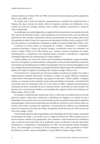 Cybelle Salvador Miranda et al.
6 	 História, Ciências, Saúde – Manguinhos, Rio de Janeiro6 	 História, Ciências, Saúde – Manguinhos, Rio de Janeiro
varíola transitou no Pará de 1851 até 1890, com surtos de curta duração, porém, igualmente
fatais (Costa, 2006, p.31).
De acordo com a teoria da infecção, enquadraram-se as políticas de embelezamento e
limpeza das áreas centrais da cidade, além de inspeções sanitárias nas habitações. Já no
sentido da teoria do contágio, práticas como cordões sanitários, quarentenas e lazaretos
eram estabelecidas.
As modificações de caráter higienista na capital do Pará tiveram início em meados do século
XIX, através de Jerônimo Coelho, então presidente da Província do Pará, com um plano de
aberturas de vias, estradas e quarteirões maiores, pavimentação de vias e praças, para a área
de expansão da cidade. Porém, foi no governo do intendente Antônio Lemos, a partir de 1897,
que esses planos se consolidaram e mudaram a cidade de maneira sólida (Silva, 2005, p.53).
O discurso de Lemos reflete as concepções de “ordem”, “harmonia” e “civilização”,
conceitos associados a valores do mundo europeu, considerado centro da civilidade e da
estética. Sarges (1998, p.137-138) destaca que, “[n]essa cruzada civilizadora da cidade,
embelezamento e saneamento vão caminhar juntos, levando a Intendência a engendrar
estratégias higienistas de desodorização do espaço público”.9
O poder público, no século XIX, tinha como incumbência disciplinar o espaço da cidade.
Esse dever extrapolava os critérios urbanos, abrangendo a vida social dos habitantes, através de
mecanismos que disciplinassem os hábitos da população. Para isso, foram promulgadas novas
leis e códigos de posturas municipais, que regulavam desde a higienização dos estabelecimentos
públicos até aspectos ligados à moralidade dos citadinos (Sarges, 2010, p.163).
O intendente foi o responsável por diversas medidas saneadoras na capital. Foi criado o
Departamento Sanitário Municipal, dividindo a cidade em quatro Distritos Sanitários;
e uma Polícia Municipal foi formada, cujo papel era zelar pela “ordem” pública. A limpeza
urbana e a cremação do lixo também foram metas prioritárias do período: o intendente foi
autorizado, pela lei municipal n.229, de 13 de junho de 1889, a adquirir área destinada à
construção de forno crematório de lixo e animais mortos. Localizado na atual avenida 9 de
Janeiro com a rua Fernando Guilhon, sua instalação deu origem ao bairro da Cremação, em
Belém (Sarges, 2010, p.168).
Foi durante a administração lemista que houve a efetivação do estabelecimento da rede
geral dos esgotos. Além disso, instituiu-se o Matadouro do Maguari, no sentido de que a
salubridade era necessária tanto nas ruas da cidade quanto nos gêneros alimentícios ingeridos
pela população. Outro ponto importante das medidas de Lemos foi o novo destino dado aos
mortos. Para evitar os perigos das epidemias, a incineração dos cadáveres foi estabelecida
através da criação do necrotério da cidade, inaugurado em 28 de março de 1899 na doca do
Ver-o-Peso (Sarges, 2010).
O Horto Municipal foi então reaparelhado com a finalidade de fornecer mudas, necessárias
à arborização da cidade, e, de acordo com o Código de Posturas de 1900, proibiu-se que as
árvores fossem cortadas e/ou apedrejadas. Para estimular o relacionamento dos habitantes
com a natureza, tida como fonte de ar purificado, Lemos revalorizou o Bosque Municipal,
reformando-o e ampliando-o. Reinaugurado em 1903, foi denominado Bosque Rodrigues
Alves, em homenagem a Francisco de Paula Rodrigues Alves, então presidente do Brasil.
Revitalizou-se, ainda, a praça da República e a praça Batista Campos (Sarges, 2010).
 