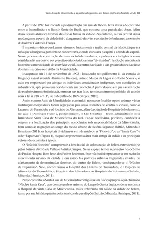 Santa Casa de Misericórdia e as políticas higienistas em Belém do Pará no final do século XIX
v.20, n.2, abr.-jun. 2013, p.653-673	7	7	7
A partir de 1897, foi iniciada a pavimentação das ruas de Belém, feita através de contrato
entre a Intendência e o Banco Norte do Brasil, que custeou uma parcela das obras. Além
disso, foram aterrados trechos das zonas baixas da cidade. No entanto, o eixo central dessa
mudança no aspecto da cidade foi o alargamento das vias e a criação de bulevares, a exemplo
do bulevar Castilhos França.
É importante frisar que Lemos reformou basicamente a região central da cidade, já que era
nela que a burguesia gomífera se concentrava, e onde circulava o capital e a renda da capital.
Nesse processo de construção de uma sociedade moderna, a pobreza e a indigência eram
consideradas um desvio aos preceitos estabelecidos como “civilizados”. A solução encontrada
foi retirar a mendicidade do convívio social, do centro da cidade e das proximidades da classe
dominante: criou-se o Asilo da Mendicidade.
Inaugurado em 16 de novembro de 1902 – localizado no quilômetro 11 da estrada de
Bragança (atual avenida Almirante Barroso), entre o Marco da Légua e o Ponto Souza –, o
asilo era responsável por abrigar os indivíduos considerados indigentes, sem condições de
subsistência, após provarem devidamente sua condição. A partir do ano em que a construção
do estabelecimento foi iniciada, esmolar nas ruas ficou terminantemente proibido, de acordo
com a lei n.238, art. 3º, de 3 de julho de 1899 (Sarges, 2010).
Assim como o Asilo da Mendicidade, construído no marco final do espaço urbano, várias
instituições hospitalares foram segregadas para áreas distantes do centro da cidade, como o
Lazareto do Tucunduba e o Hospício de Alienados, além da criação de Hospitais de Isolamento,
no caso o Domingos Freire e, posteriormente, o São Sebastião – todos administrados pela
Irmandade Santa Casa de Misericórdia do Pará. Faz-se necessário, portanto, conhecer a
origem e a localização dos principais nosocômios sob responsabilidade da Misericórdia,
bem como as migrações ao longo do tecido urbano de Belém. Segundo Beltrão, Miranda e
Henrique (2011), os hospitais dividiam-se em três núcleos: o “Pioneiro”, o da “Santa Casa” e
o de “Expansão” (Figura 1), os quais representam a área mais antiga da cidade e os principais
vetores de expansão à época.
O “Núcleo Pioneiro” compreende a área inicial de colonização de Belém, estendendo-se
pelos bairros da Cidade Velha e Batista Campos. Nesse espaço temos o primeiro nosocômio
do Pará: o Hospital Bom Jesus dos Pobres Enfermos. Esse núcleo foi espraiando-se em razão do
crescimento urbano da cidade e em razão das políticas urbanas higienistas citadas, de
afastamento de determinadas doenças do centro de Belém, configurando-se o “Núcleo
de Expansão”. Nele, encontramos o Hospital dos Lázaros do Tucunduba, o Hospício de
Alienados do Tucunduba, o Hospício dos Alienados e os Hospitais de Isolamento (Beltrão,
Miranda, Henrique, 2011).
Nesse contexto, a Santa Casa de Misericórdia configurou um núcleo próprio, aqui chamado
“Núcleo Santa Casa”, que compreende o entorno do Largo de Santa Luzia, onde se encontra
o Hospital da Santa Casa de Misericórdia, maior referência em saúde na cidade de Belém,
tanto por sua história quanto pelos serviços de que dispõe (Beltrão, Miranda, Henrique, 2011).
 