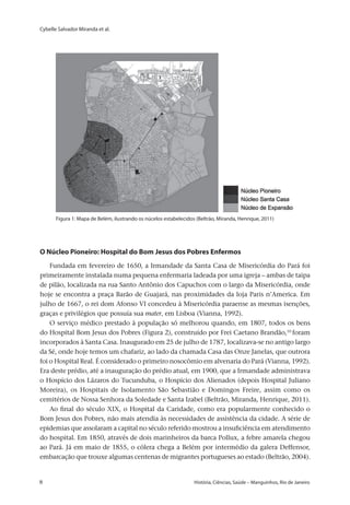 Cybelle Salvador Miranda et al.
8 	 História, Ciências, Saúde – Manguinhos, Rio de Janeiro8 	 História, Ciências, Saúde – Manguinhos, Rio de Janeiro
O Núcleo Pioneiro: Hospital do Bom Jesus dos Pobres Enfermos
Fundada em fevereiro de 1650, a Irmandade da Santa Casa de Misericórdia do Pará foi
primeiramente instalada numa pequena enfermaria ladeada por uma igreja – ambas de taipa
de pilão, localizada na rua Santo Antônio dos Capuchos com o largo da Misericórdia, onde
hoje se encontra a praça Barão de Guajará, nas proximidades da loja Paris n’America. Em
julho de 1667, o rei dom Afonso VI concedeu à Misericórdia paraense as mesmas isenções,
graças e privilégios que possuía sua mater, em Lisboa (Vianna, 1992).
O serviço médico prestado à população só melhorou quando, em 1807, todos os bens
do Hospital Bom Jesus dos Pobres (Figura 2), construído por Frei Caetano Brandão,10
foram
incorporados à Santa Casa. Inaugurado em 25 de julho de 1787, localizava-se no antigo largo
da Sé, onde hoje temos um chafariz, ao lado da chamada Casa das Onze Janelas, que outrora
foi o Hospital Real. É considerado o primeiro nosocômio em alvenaria do Pará (Vianna, 1992).
Era deste prédio, até a inauguração do prédio atual, em 1900, que a Irmandade administrava
o Hospício dos Lázaros do Tucunduba, o Hospício dos Alienados (depois Hospital Juliano
Moreira), os Hospitais de Isolamento São Sebastião e Domingos Freire, assim como os
cemitérios de Nossa Senhora da Soledade e Santa Izabel (Beltrão, Miranda, Henrique, 2011).
Ao final do século XIX, o Hospital da Caridade, como era popularmente conhecido o
Bom Jesus dos Pobres, não mais atendia às necessidades de assistência da cidade. A série de
epidemias que assolaram a capital no século referido mostrou a insuficiência em atendimento
do hospital. Em 1850, através de dois marinheiros da barca Pollux, a febre amarela chegou
ao Pará. Já em maio de 1855, o cólera chega a Belém por intermédio da galera Deffensor,
embarcação que trouxe algumas centenas de migrantes portugueses ao estado (Beltrão, 2004).
Figura 1: Mapa de Belém, ilustrando os núcelos estabelecidos (Beltrão, Miranda, Henrique, 2011)
 