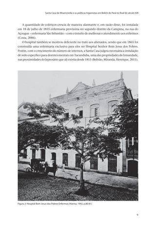Santa Casa de Misericórdia e as políticas higienistas em Belém do Pará no final do século XIX
v.20, n.2, abr.-jun. 2013, p.653-673	9	9	9
A quantidade de coléricos crescia de maneira alarmante e, em razão disso, foi instalada
em 18 de julho de 1855 enfermaria provisória no segundo distrito da Campina, na rua do
Açougue – enfermaria São Sebastião – com o intuito de melhorar o atendimento aos enfermos
(Costa, 2006).
O hospital também se mostrou deficiente no trato aos alienados, sendo que em 1865 foi
construída uma enfermaria exclusiva para eles no Hospital Senhor Bom Jesus dos Pobres.
Porém, com o crescimento do número de internos, a Santa Casa julgou necessária a instalação
de asilo específico para doentes mentais em Tucunduba, uma das propriedades da Irmandade,
nas proximidades do leprosário que ali existia desde 1815 (Beltrão, Miranda, Henrique, 2011).
Figura 2: Hospital Bom Jesus dos Pobres Enfermos (Vianna, 1992, p.80-81)
 