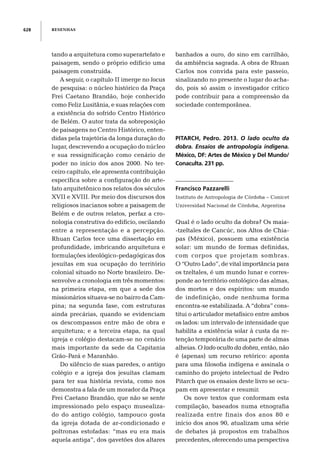 RESENHAS628
tando a arquitetura como superartefato e
paisagem, sendo o próprio edifício uma
paisagem construída.
A seguir, o capítulo II imerge no locus
de pesquisa: o núcleo histórico da Praça
Frei Caetano Brandão, hoje conhecido
como Feliz Lusitânia, e suas relações com
a existência do sofrido Centro Histórico
de Belém. O autor trata da sobreposição
de paisagens no Centro Histórico, enten-
didas pela trajetória da longa duração do
lugar, descrevendo a ocupação do núcleo
e sua ressignificação como cenário de
poder no início dos anos 2000. No ter-
ceiro capítulo, ele apresenta contribuição
específica sobre a configuração do arte-
fato arquitetônico nos relatos dos séculos
XVII e XVIII. Por meio dos discursos dos
religiosos inacianos sobre a paisagem de
Belém e de outros relatos, perfaz a cro-
nologia construtiva do edifício, oscilando
entre a representação e a percepção.
Rhuan Carlos tece uma dissertação em
profundidade, imbricando arquitetura e
formulações ideológico-pedagógicas dos
jesuítas em sua ocupação do território
colonial situado no Norte brasileiro. De-
senvolve a cronologia em três momentos:
na primeira etapa, em que a sede dos
missionários situava-se no bairro da Cam-
pina; na segunda fase, com estruturas
ainda precárias, quando se evidenciam
os descompassos entre mão de obra e
arquitetura; e a terceira etapa, na qual
igreja e colégio destacam-se no cenário
mais importante da sede da Capitania
Grão-Pará e Maranhão.
Do silêncio de suas paredes, o antigo
colégio e a igreja dos jesuítas clamam
para ter sua história revista, como nos
demonstra a fala de um morador da Praça
Frei Caetano Brandão, que não se sente
impressionado pelo espaço musealiza-
do do antigo colégio, tampouco gosta
da igreja dotada de ar-condicionado e
poltronas estofadas: “mas eu era mais
aquela antiga”, dos gavetões dos altares
banhados a ouro, do sino em carrilhão,
da ambiência sagrada. A obra de Rhuan
Carlos nos convida para este passeio,
sinalizando no presente o lugar do acha-
do, pois só assim o investigador crítico
pode contribuir para a compreensão da
sociedade contemporânea.
PITARCH, Pedro. 2013. O lado oculto da
dobra. Ensaios de antropologia indígena.
México, DF: Artes de México y Del Mundo/
Conaculta. 231 pp.
Francisco Pazzarelli
Instituto de Antropologia de Córdoba – Conicet
Universidad Nacional de Córdoba, Argentina
Qual é o lado oculto da dobra? Os maia-
-tzeltales de Cancúc, nos Altos de Chia-
pas (México), possuem uma existência
solar: um mundo de formas definidas,
com corpos que projetam sombras.
O “Outro Lado”, de vital importância para
os tzeltales, é um mundo lunar e corres-
ponde ao território ontológico das almas,
dos mortos e dos espíritos: um mundo
de indefinição, onde nenhuma forma
encontra-se estabilizada. A “dobra” cons-
titui o articulador metafísico entre ambos
os lados: um intervalo de intensidade que
habilita a existência solar à custa da re-
tenção temporária de uma parte de almas
alheias. O lado oculto da dobra, então, não
é (apenas) um recurso retórico: aponta
para uma filosofia indígena e assinala o
caminho do projeto intelectual de Pedro
Pitarch que os ensaios deste livro se ocu-
pam em apresentar e resumir.
Os nove textos que conformam esta
compilação, baseados numa etnografia
realizada entre finais dos anos 80 e
início dos anos 90, atualizam uma série
de debates já propostos em trabalhos
precedentes, oferecendo uma perspectiva
 