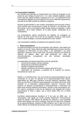 10
CARRERAS PROFESIONALES CIBERTEC
1.4 Computadores digitales
Son aquellos que permiten su programación por medio de lenguajes en los
cuales se usan códigos binarios (0`s y 1`s). Usan variables digitales y éstas
toman sólo dos valores posibles, asociados al 0 y al 1. La importancia de los
computadores digitales es que le podemos dar uso en diferentes aplicaciones,
para ello se les debe cambiar de software o programa.
Estamos acostumbrados a usar nuestra computadora para escuchar música,
como también para comunicarnos a través de Internet o ver películas, todo
ello gracias a que la computadora digital acepta diversos programas, a estos
programas se le llama software, es la parte flexible, modificable de la
computadora.
Los computadores usados actualmente son digitales, los analógicos es
historia, tal como ocurre con el uso de los celulares, donde ya nadie quiere
usar un celular analógico, conocido popularmente como “ladrillo”.
Los computadores digitales se clasifican de la siguiente manera:
• Supercomputadores
Un supercomputador es el tipo de computador más potente y más rápido que
existe en el mundo. Estas máquinas están diseñadas para procesar enormes
cantidades de información en poco tiempo y son dedicadas a una tarea
específica. Asimismo, son las más caras, sus precios alcanzan los cientos de
millones de dólares, dado que está construido con miles de
microprocesadores, consiguiendo con ello enormes velocidades
procesamiento.
Los desarrollan para tareas específicas como las siguientes:
− Control de la energía y armas nucleares.
− Búsqueda de yacimientos petrolíferos.
− Estudio y predicción de tornados.
− Estudio y predicción del clima de cualquier parte del mundo.
− Elaboración de maquetas y proyectos de la creación de aviones,
simuladores de vuelo, etc.
Debido a su elevado precio, son muy pocos los supercomputadores que se
construyen en un año. Un ejemplo es el Supercomputador Blue Gene/L
desarrollado por IBM para Lawrence Livermore National Laboratory. Blue
Gene se convirtió en el 2005 el supercomputador más rápido del mundo. Está
instalado en el laboratorio estadounidense Lawrence Livermore. Esta
máquina se dedicará principalmente al almacenamiento y transmisión de
datos entre diversos sistemas informáticos. Gracias a esta computadora, EE.
UU. volvió a encabezar la lista de las máquinas más potentes del mundo,
arrebatándole el título a Japón, que lo tenía desde 2002 con el Earth
Simulator.
Científicos estadounidenses develaron el 9 de junio de 2008, que la
computadora más rápida del mundo llamada Roadrunner (Correcaminos)
capaz de realizar 1,000 billones de cálculos por segundo, y cuyo propósito
central será trabajar con armas nucleares. Para dar una idea de la velocidad
de la supercomputadora, expertos de IBM señalaron que si cada uno de los
6,000 millones de habitantes del planeta usaran una computadora personal y
 