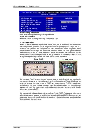 A R Q U I T E C T U R A D E L C O M P U T A D O R 1 0 5
CIBERTEC CARRERAS PROFESIONALES
Bios Setting Password
Use este menu para configurar el password.
Save & Exit Setup
Permite salvar la configuración y salir del SETUP.
1.2.5 Flash BIOS
El BIOS es un sistema importante, sobre todo, en el momento del encendido
del computador, primero, por el diagnostico inicial y luego por la carga del SO,
además de permitir la configuración del mainboard; este programa está
almacenado en un tipo de memoria llamado ROM, al cual generalmente
llamamos ROM BIOS, esta memoria, en la actualidad, ha cambiado por la
memoria FLASH (tipo especial de ROM), y ahora se la llama FLASH BIOS. En
el siguiente gráfico podemos ver a los dos tipos de memorias.
La memoria Flash ha sido elegida porque tiene la posibilidad de ser escrita sin
necesidad de sacar el chip del mainboard, a diferencia del ROM BIOS que es
solo de lectura, de esta forma el BIOS, en una memoria FLASH, puede ser
actualizado por una nueva versión; para la actualización, no necesitamos
extraer el chip del mainboard solo debemos ejecutar un programa desde
Windows o desde DOS.
Un ejemplo de ello es el caso de actualización de BIOS Express de Intel, para
ello descargue y guarde el archivo de actualización del BIOS Express en un
directorio temporal en el equipo de destino y luego ejecútelo siguiendo las
instrucciones del programa.
 