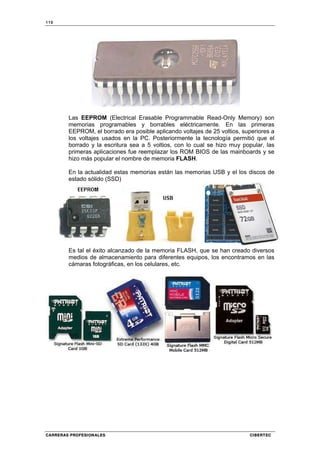 110
CARRERAS PROFESIONALES CIBERTEC
Las EEPROM (Electrical Erasable Programmable Read-Only Memory) son
memorias programables y borrables eléctricamente. En las primeras
EEPROM, el borrado era posible aplicando voltajes de 25 voltios, superiores a
los voltajes usados en la PC. Posteriormente la tecnología permitió que el
borrado y la escritura sea a 5 voltios, con lo cual se hizo muy popular, las
primeras aplicaciones fue reemplazar los ROM BIOS de las mainboards y se
hizo más popular el nombre de memoria FLASH.
En la actualidad estas memorias están las memorias USB y el los discos de
estado sólido (SSD)
Es tal el éxito alcanzado de la memoria FLASH, que se han creado diversos
medios de almacenamiento para diferentes equipos, los encontramos en las
cámaras fotográficas, en los celulares, etc.
 