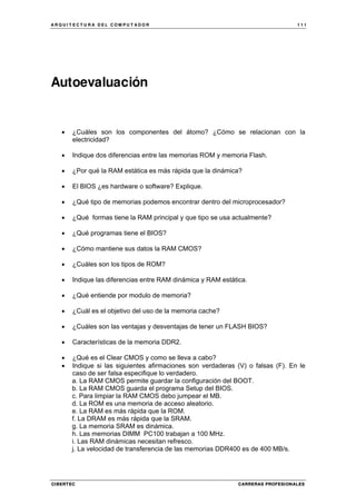 A R Q U I T E C T U R A D E L C O M P U T A D O R 1 1 1
CIBERTEC CARRERAS PROFESIONALES
Autoevaluación
• ¿Cuáles son los componentes del átomo? ¿Cómo se relacionan con la
electricidad?
• Indique dos diferencias entre las memorias ROM y memoria Flash.
• ¿Por qué la RAM estática es más rápida que la dinámica?
• El BIOS ¿es hardware o software? Explique.
• ¿Qué tipo de memorias podemos encontrar dentro del microprocesador?
• ¿Qué formas tiene la RAM principal y que tipo se usa actualmente?
• ¿Qué programas tiene el BIOS?
• ¿Cómo mantiene sus datos la RAM CMOS?
• ¿Cuáles son los tipos de ROM?
• Indique las diferencias entre RAM dinámica y RAM estática.
• ¿Qué entiende por modulo de memoria?
• ¿Cuál es el objetivo del uso de la memoria cache?
• ¿Cuáles son las ventajas y desventajas de tener un FLASH BIOS?
• Características de la memoria DDR2.
• ¿Qué es el Clear CMOS y como se lleva a cabo?
• Indique si las siguientes afirmaciones son verdaderas (V) o falsas (F). En le
caso de ser falsa especifique lo verdadero.
a. La RAM CMOS permite guardar la configuración del BOOT.
b. La RAM CMOS guarda el programa Setup del BIOS.
c. Para limpiar la RAM CMOS debo jumpear el MB.
d. La ROM es una memoria de acceso aleatorio.
e. La RAM es más rápida que la ROM.
f. La DRAM es más rápida que la SRAM.
g. La memoria SRAM es dinámica.
h. Las memorias DIMM PC100 trabajan a 100 MHz.
i. Las RAM dinámicas necesitan refresco.
j. La velocidad de transferencia de las memorias DDR400 es de 400 MB/s.
 