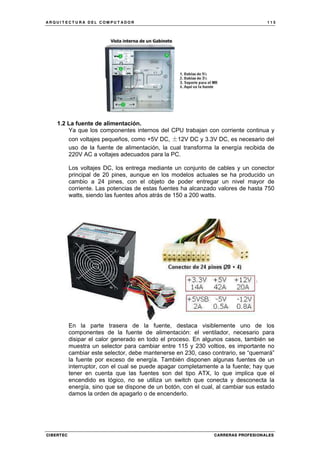 A R Q U I T E C T U R A D E L C O M P U T A D O R 1 1 5
CIBERTEC CARRERAS PROFESIONALES
1.2 La fuente de alimentación.
Ya que los componentes internos del CPU trabajan con corriente continua y
con voltajes pequeños, como +5V DC, ±12V DC y 3.3V DC, es necesario del
uso de la fuente de alimentación, la cual transforma la energía recibida de
220V AC a voltajes adecuados para la PC.
Los voltajes DC, los entrega mediante un conjunto de cables y un conector
principal de 20 pines, aunque en los modelos actuales se ha producido un
cambio a 24 pines, con el objeto de poder entregar un nivel mayor de
corriente. Las potencias de estas fuentes ha alcanzado valores de hasta 750
watts, siendo las fuentes años atrás de 150 a 200 watts.
En la parte trasera de la fuente, destaca visiblemente uno de los
componentes de la fuente de alimentación: el ventilador, necesario para
disipar el calor generado en todo el proceso. En algunos casos, también se
muestra un selector para cambiar entre 115 y 230 voltios, es importante no
cambiar este selector, debe mantenerse en 230, caso contrario, se “quemará”
la fuente por exceso de energía. También disponen algunas fuentes de un
interruptor, con el cual se puede apagar completamente a la fuente; hay que
tener en cuenta que las fuentes son del tipo ATX, lo que implica que el
encendido es lógico, no se utiliza un switch que conecta y desconecta la
energía, sino que se dispone de un botón, con el cual, al cambiar sus estado
damos la orden de apagarlo o de encenderlo.
 