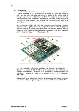 116
CARRERAS PROFESIONALES CIBERTEC
1.3 El Mainboard.
Llamado también Motherboard, o placa base o placa madre es una tarjeta de
circuitos impresos de la computadora que sirve como medio de conexión
entre los diferentes componentes del CPU, dentro de los cuales está el
microprocesador, los controladores de diferentes dispositivos, las ranuras
para conectar la RAM del sistema, la ROM y las ranuras o zócalos (slots) que
permiten conectar tarjetas controladoras que necesitan adicionarse a la
computadora.
En el mainboard están los buses de conexión, implementados mediante
pistas sobre las superficies del circuito impreso, está el conector de 24 pines
a través del cual recibe los diferentes voltajes que entrega la fuente, está el
zócalo donde si inserta el microprocesador y otros más. En la figura siguiente
podemos apreciar algunos de estos componentes:
En este mainboard podemos identificar los siguientes componentes: 1.
Conector de fuente, 2. Zócalo ZIF para el microprocesador, 3. Chipset, 4.
Ranuras para la RAM, 5. Conector de la disquetera, 6. Conectores para los
discos IDE, 7. Chipset, 8. Flash BIOS, 9. Batería, 10. Slots PCI, 11. Slot AGP,
12. Puertos.
Otro ejemplo es el siguiente gráfico, donde se aprecian los componentes de
una mainboard que acepta microprocesadores Core 2 Duo, en el zócalo 775.
 