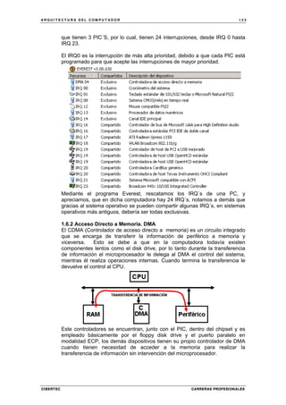 A R Q U I T E C T U R A D E L C O M P U T A D O R 1 2 3
CIBERTEC CARRERAS PROFESIONALES
que tienen 3 PIC´S, por lo cual, tienen 24 interrupciones, desde IRQ 0 hasta
IRQ 23.
El IRQ0 es la interrupción de más alta prioridad, debido a que cada PIC está
programado para que acepte las interrupciones de mayor prioridad.
Mediante el programa Everest, rescatamos los IRQ´s de una PC, y
apreciamos, que en dicha computadora hay 24 IRQ´s, notamos a demás que
gracias al sistema operativo se pueden compartir algunas IRQ´s, en sistemas
operativos más antiguos, debería ser todas exclusivas.
1.6.2 Acceso Directo a Memoria. DMA
El CDMA (Controlador de acceso directo a memoria) es un circuito integrado
que se encarga de transferir la información de periférico a memoria y
viceversa. Esto se debe a que en la computadora todavía existen
componentes lentos como el disk drive, por lo tanto durante la transferencia
de información el microprocesador le delega al DMA el control del sistema,
mientras él realiza operaciones internas. Cuando termina la transferencia le
devuelve el control al CPU.
Este controladores se encuentran, junto con el PIC, dentro del chipset y es
empleado básicamente por el floppy disk drive y el puerto paralelo en
modalidad ECP, los demás dispositivos tienen su propio controlador de DMA
cuando tienen necesidad de acceder a la memoria para realizar la
transferencia de información sin intervención del microprocesador.
 