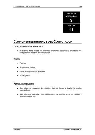 A R Q U I T E C T U R A D E L C O M P U T A D O R 1 2 7
CIBERTEC CARRERAS PROFESIONALES
COMPONENTES INTERNOS DEL COMPUTADOR
LOGRO DE LA UNIDAD DE APRENDIZAJE
• Al término de la unidad, los alumnos, enumeran, describen y ensamblan los
componentes internos del computador.
TEMARIO
• Puertos
• Arquitectura de bus
• Tipos de arquitecturas de buses
• PCI Express
ACTIVIDADES PROPUESTAS
• Los alumnos reconocen los distintos tipos de buses a través de tarjetas
controladoras.
• Los alumnos establecen diferencian entre los distintos tipos de puertos y
arquitecturas de bus.
UNIDAD DE
APRENDIZAJE
3
SEMANA
11
 