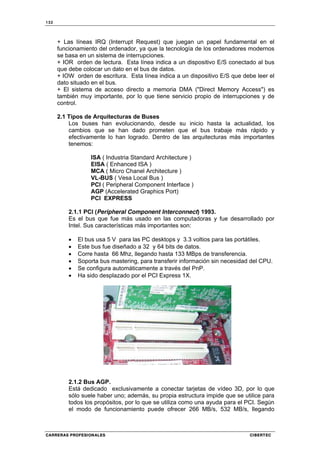 132
CARRERAS PROFESIONALES CIBERTEC
+ Las líneas IRQ (Interrupt Request) que juegan un papel fundamental en el
funcionamiento del ordenador, ya que la tecnología de los ordenadores modernos
se basa en un sistema de interrupciones.
+ IOR orden de lectura. Esta línea indica a un dispositivo E/S conectado al bus
que debe colocar un dato en el bus de datos.
+ IOW orden de escritura. Esta línea indica a un dispositivo E/S que debe leer el
dato situado en el bus.
+ El sistema de acceso directo a memoria DMA ("Direct Memory Access") es
también muy importante, por lo que tiene servicio propio de interrupciones y de
control.
2.1 Tipos de Arquitecturas de Buses
Los buses han evolucionando, desde su inicio hasta la actualidad, los
cambios que se han dado prometen que el bus trabaje más rápido y
efectivamente lo han logrado. Dentro de las arquitecturas más importantes
tenemos:
ISA ( Industria Standard Architecture )
EISA ( Enhanced ISA )
MCA ( Micro Chanel Architecture )
VL-BUS ( Vesa Local Bus )
PCI ( Peripheral Component Interface )
AGP (Accelerated Graphics Port)
PCI EXPRESS
2.1.1 PCI (Peripheral Component Interconnect) 1993.
Es el bus que fue más usado en las computadoras y fue desarrollado por
Intel. Sus características más importantes son:
• El bus usa 5 V para las PC desktops y 3.3 voltios para las portátiles.
• Este bus fue diseñado a 32 y 64 bits de datos.
• Corre hasta 66 Mhz, llegando hasta 133 MBps de transferencia.
• Soporta bus mastering, para transferir información sin necesidad del CPU.
• Se configura automáticamente a través del PnP.
• Ha sido desplazado por el PCI Express 1X.
2.1.2 Bus AGP.
Está dedicado exclusivamente a conectar tarjetas de vídeo 3D, por lo que
sólo suele haber uno; además, su propia estructura impide que se utilice para
todos los propósitos, por lo que se utiliza como una ayuda para el PCI. Según
el modo de funcionamiento puede ofrecer 266 MB/s, 532 MB/s, llegando
 