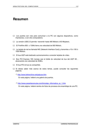 A R Q U I T E C T U R A D E L C O M P U T A D O R 1 3 7
CIBERTEC CARRERAS PROFESIONALES
Resumen
Los puertos son vías para comunicar a la PC con algunos dispositivos, como
impresoras, o con otra computadora.
La versión USB 2.0 permite transmitir hasta 480 Mbits/s ó 60 Mbytes/s.
El FireWire 800 o 1394b tiene una velocidad de 800 Mbits/s.
La tarjeta de red es llamada NIC (Network Interface Card) y transmite a 10 ó 100 ó
1000 Mbits/s.
El bus AGP está dedicado exclusivamente a conectar tarjetas de vídeo.
Bus PCI Express 16X maneja casi el doble de velocidad de bus del AGP 8X ,
alcanzando una velocidad de 4GB/s.
El bus PCI el bus es compartido.
Si desea saber más acerca de estos temas, puede consultar las siguientes
páginas.
http://www.letheonline.net/gslpuso.htm
En esta página, hallará una galería de puertos.
http://www.pasarlascanutas.com/bricolaje_informatica_pc_1.htm
En esta página, hallará cientos de fotos de procesos de ensamblaje de una PC.
 