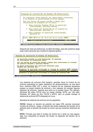 158
CARRERAS PROFESIONALES CIBERTEC
Después de crear las particiones, se debe formatear, para ello podemos elegir
esas cuatro opciones que muestra el siguiente gráfico.
Los sistemas de archivos (File System), permiten llevar el control de los
archivos guardados en algún dispositivo de almacenamiento, ya sea disco
duro, memoria USB, CD, u otros. La mayoría de los sistemas operativos
poseen su propio sistema de archivos y son capaces de manejar algunos
sistemas de archivos, mientras que otros no lo pueden hacer. Por ejemplo,
Windows 98 utiliza FAT32 pero no puede manejar NTFS, por otro lado,
Windows XP utiliza los dos, FAT32 y NTFS, pero no puede manejar el
sistema de archivos EXT3 empleado en Linux.
Ejemplos de sistemas de archivos son los siguientes.
FAT32: Acepta un tamaño de partición de hasta 2TB, permite reconocer
nombre de archivos largos, el tamaño del cluster depende del tamaño de la
partición pero el tamaño del cluster es menor que las versiones anteriores de
FAT.
NTFS: Formato que tiene 8 niveles de control por o tanto es mas seguro,
algo muy importante el tamaño del cluster no depende del tamaño de la
partición.
 