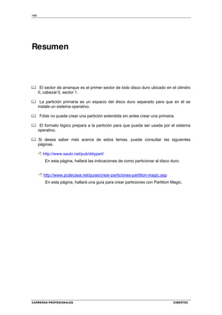 160
CARRERAS PROFESIONALES CIBERTEC
Resumen
El sector de arranque es el primer sector de todo disco duro ubicado en el cilindro
0, cabezal 0, sector 1.
La partición primaria es un espacio del disco duro separado para que en él se
instale un sistema operativo.
Fdisk no puede crear una partición extendida sin antes crear una primaria.
El formato lógico prepara a la partición para que pueda ser usada por el sistema
operativo.
Si desea saber más acerca de estos temas, puede consultar las siguientes
páginas.
http://www.saulo.net/pub/ddypart/
En esta página, hallará las indicaciones de como particionar al disco duro.
http://www.pcdecasa.net/guias/crear-particiones-partition-magic.asp
En esta página, hallará una guía para crear particiones con Partition Magic.
 
