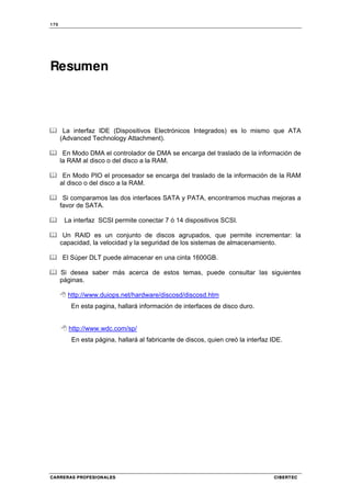 170
CARRERAS PROFESIONALES CIBERTEC
Resumen
La interfaz IDE (Dispositivos Electrónicos Integrados) es lo mismo que ATA
(Advanced Technology Attachment).
En Modo DMA el controlador de DMA se encarga del traslado de la información de
la RAM al disco o del disco a la RAM.
En Modo PIO el procesador se encarga del traslado de la información de la RAM
al disco o del disco a la RAM.
Si comparamos las dos interfaces SATA y PATA, encontramos muchas mejoras a
favor de SATA.
La interfaz SCSI permite conectar 7 ó 14 dispositivos SCSI.
Un RAID es un conjunto de discos agrupados, que permite incrementar: la
capacidad, la velocidad y la seguridad de los sistemas de almacenamiento.
El Súper DLT puede almacenar en una cinta 1600GB.
Si desea saber más acerca de estos temas, puede consultar las siguientes
páginas.
http://www.duiops.net/hardware/discosd/discosd.htm
En esta pagina, hallará información de interfaces de disco duro.
http://www.wdc.com/sp/
En esta página, hallará al fabricante de discos, quien creó la interfaz IDE.
 