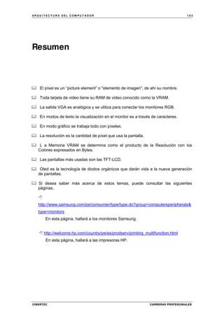 A R Q U I T E C T U R A D E L C O M P U T A D O R 1 8 3
CIBERTEC CARRERAS PROFESIONALES
Resumen
El píxel es un “picture element” o "elemento de imagen", de ahí su nombre.
Toda tarjeta de video tiene su RAM de video conocido como la VRAM.
La salida VGA es analógica y se utiliza para conectar los monitores RGB.
En modos de texto la visualización en el monitor es a través de caracteres.
En modo gráfico se trabaja todo con píxeles.
La resolución es la cantidad de píxel que usa la pantalla.
L a Memoria VRAM se determina como el producto de la Resolución con los
Colores expresados en Bytes.
Las pantallas más usadas son las TFT-LCD.
Oled es la tecnología de diodos orgánicos que darán vida a la nueva generación
de pantallas.
Si desea saber más acerca de estos temas, puede consultar las siguientes
páginas.
http://www.samsung.com/pe/consumer/type/type.do?group=computersperipherals&
type=monitors
En esta página, hallará a los monitores Samsung.
http://welcome.hp.com/country/pe/es/prodserv/printing_multifunction.html
En esta página, hallará a las impresoras HP.
 